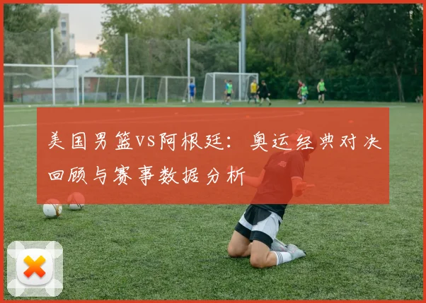 美国男篮vs阿根廷：奥运经典对决回顾与赛事数据分析