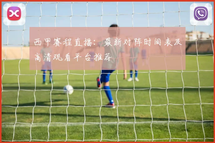 西甲赛程直播：最新对阵时间表及高清观看平台推荐